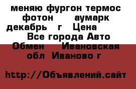 меняю фургон термос фотон 3702 аумарк декабрь 12г › Цена ­ 400 000 - Все города Авто » Обмен   . Ивановская обл.,Иваново г.